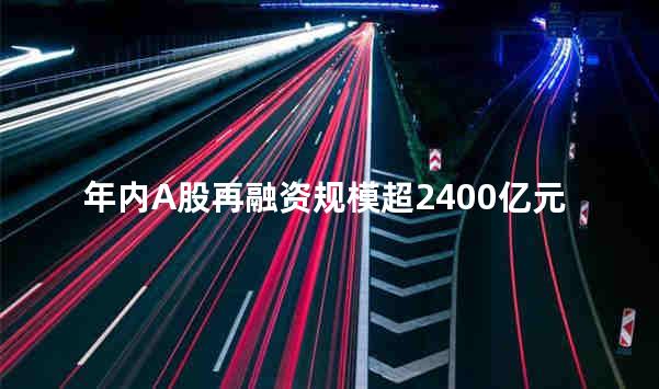 年内A股再融资规模超2400亿元 定增募资额同比增逾七成